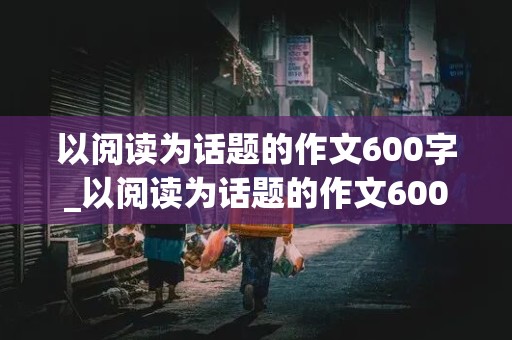 以阅读为话题的作文600字_以阅读为话题的作文600字初中