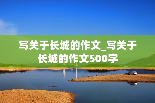 写关于长城的作文_写关于长城的作文500字