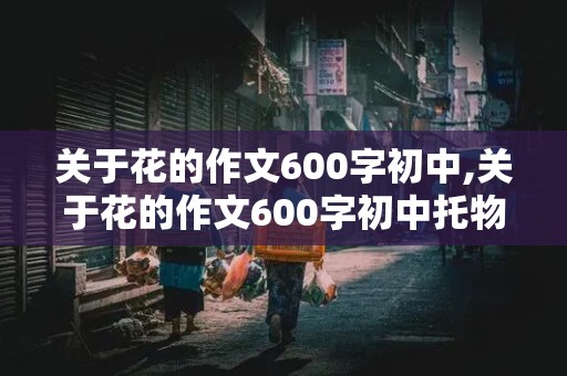 关于花的作文600字初中,关于花的作文600字初中托物言志