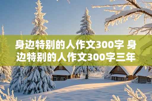 身边特别的人作文300字 身边特别的人作文300字三年级小学生