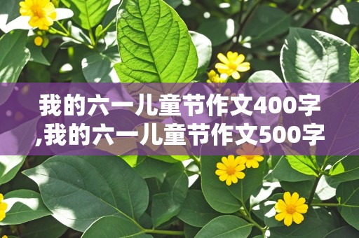 我的六一儿童节作文400字,我的六一儿童节作文500字作文