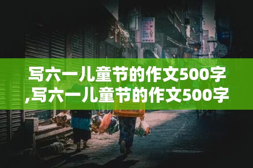 写六一儿童节的作文500字,写六一儿童节的作文500字六年级