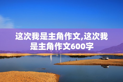 这次我是主角作文,这次我是主角作文600字