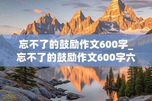 忘不了的鼓励作文600字_忘不了的鼓励作文600字六年级作文