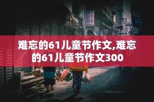 难忘的61儿童节作文,难忘的61儿童节作文300