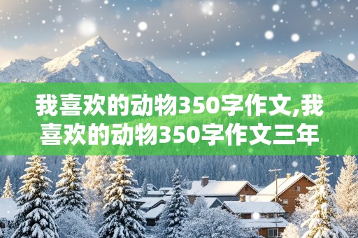 我喜欢的动物350字作文,我喜欢的动物350字作文三年级