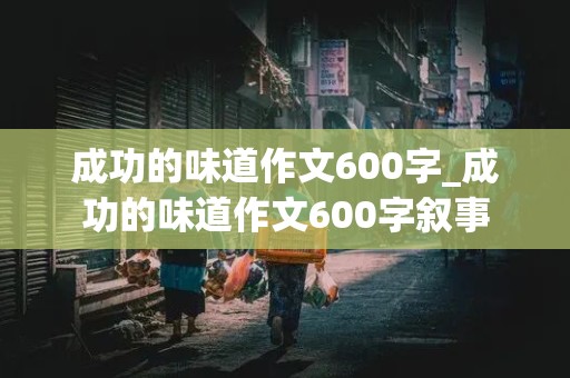 成功的味道作文600字_成功的味道作文600字叙事