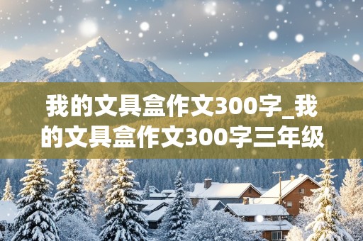 我的文具盒作文300字_我的文具盒作文300字三年级