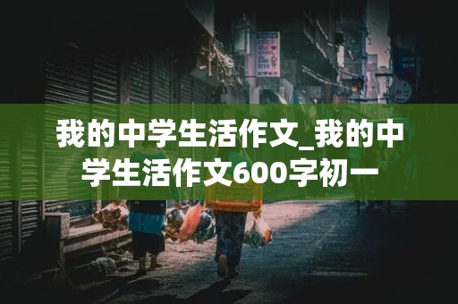 我的中学生活作文_我的中学生活作文600字初一