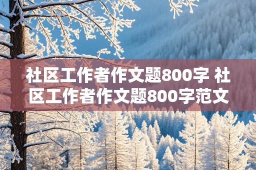 社区工作者作文题800字 社区工作者作文题800字范文