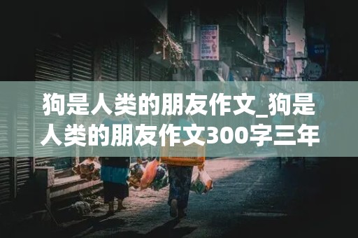 狗是人类的朋友作文_狗是人类的朋友作文300字三年级