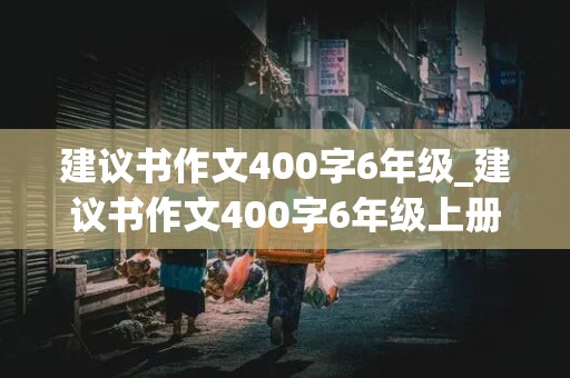 建议书作文400字6年级_建议书作文400字6年级上册