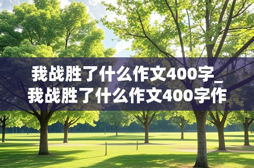 我战胜了什么作文400字_我战胜了什么作文400字作文