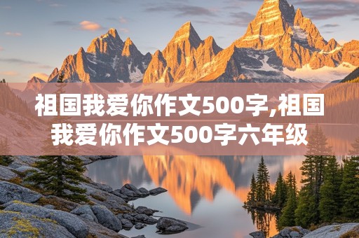 祖国我爱你作文500字,祖国我爱你作文500字六年级