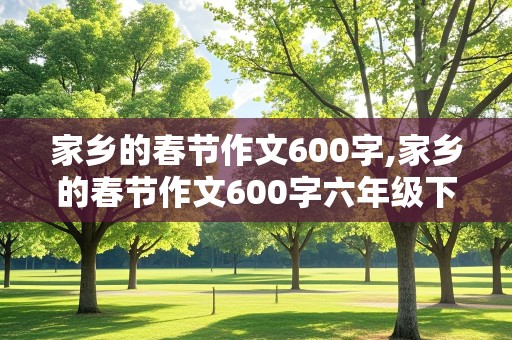 家乡的春节作文600字,家乡的春节作文600字六年级下册