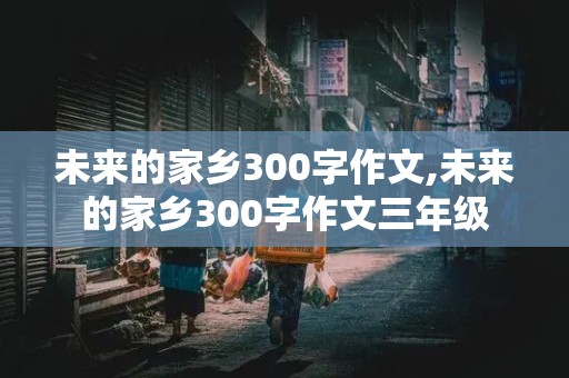 未来的家乡300字作文,未来的家乡300字作文三年级