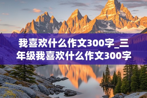 我喜欢什么作文300字_三年级我喜欢什么作文300字