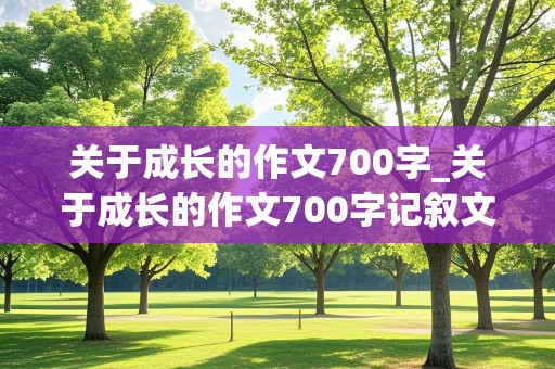 关于成长的作文700字_关于成长的作文700字记叙文