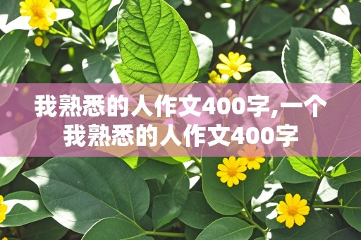 我熟悉的人作文400字,一个我熟悉的人作文400字