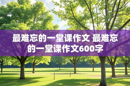 最难忘的一堂课作文 最难忘的一堂课作文600字