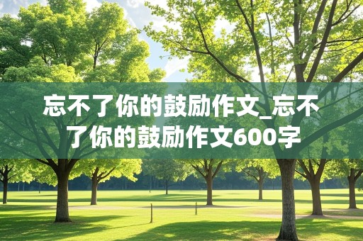 忘不了你的鼓励作文_忘不了你的鼓励作文600字