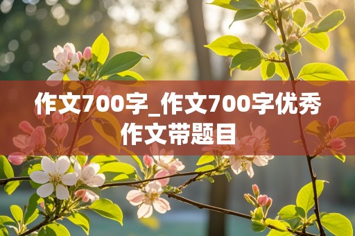 作文700字_作文700字优秀作文带题目