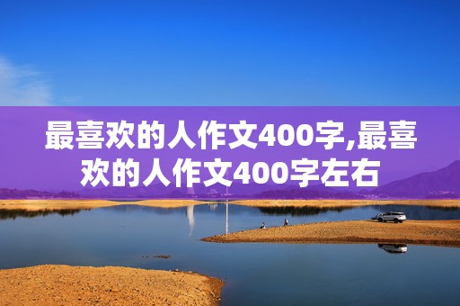 最喜欢的人作文400字,最喜欢的人作文400字左右