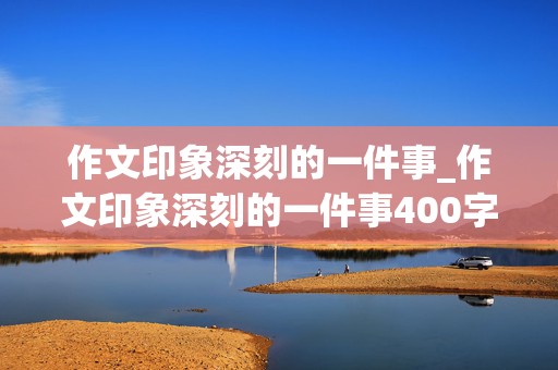 作文印象深刻的一件事_作文印象深刻的一件事400字左右