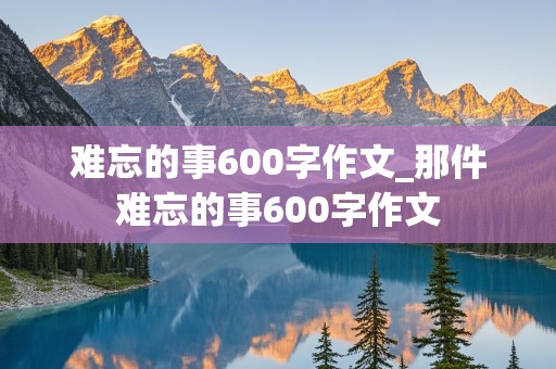 难忘的事600字作文_那件难忘的事600字作文