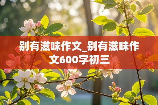 别有滋味作文_别有滋味作文600字初三