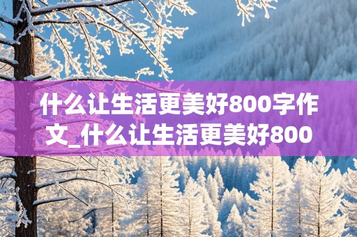 什么让生活更美好800字作文_什么让生活更美好800字作文六年级