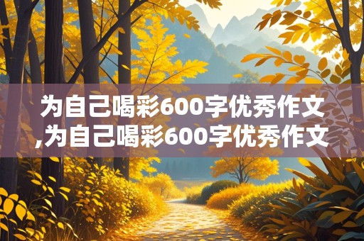 为自己喝彩600字优秀作文,为自己喝彩600字优秀作文免费