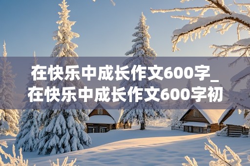 在快乐中成长作文600字_在快乐中成长作文600字初中