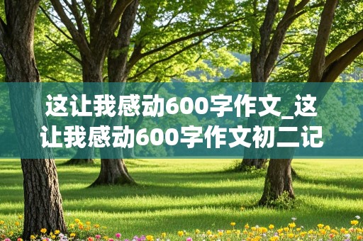 这让我感动600字作文_这让我感动600字作文初二记叙文