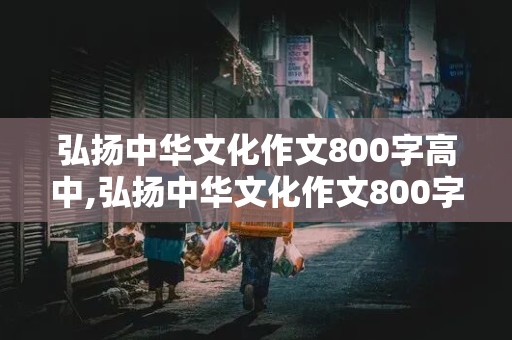 弘扬中华文化作文800字高中,弘扬中华文化作文800字高中议论文