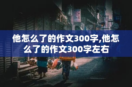 他怎么了的作文300字,他怎么了的作文300字左右