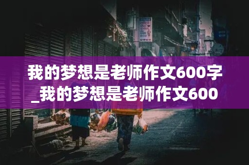 我的梦想是老师作文600字_我的梦想是老师作文600字记叙文