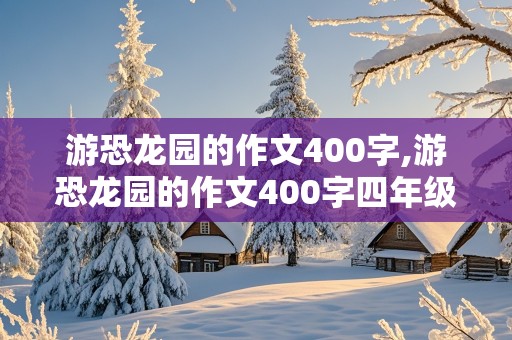 游恐龙园的作文400字,游恐龙园的作文400字四年级