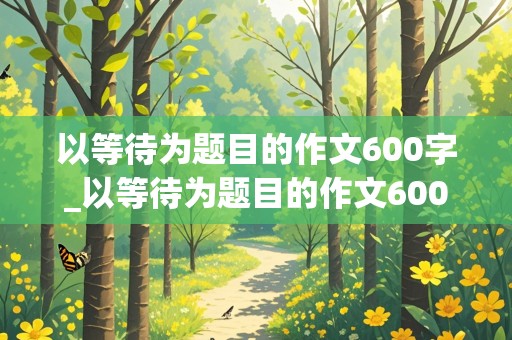 以等待为题目的作文600字_以等待为题目的作文600字高中