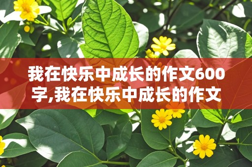 我在快乐中成长的作文600字,我在快乐中成长的作文600字六年级