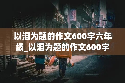 以泪为题的作文600字六年级_以泪为题的作文600字六年级围绕题目写