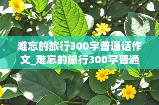 难忘的旅行300字普通话作文_难忘的旅行300字普通话作文西安