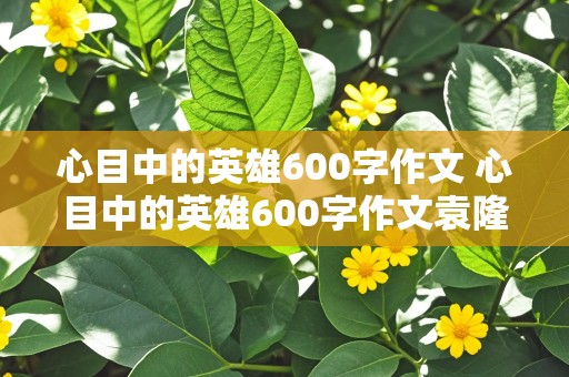 心目中的英雄600字作文 心目中的英雄600字作文袁隆平