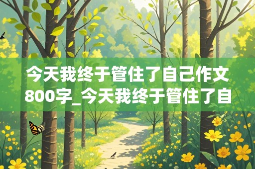 今天我终于管住了自己作文800字_今天我终于管住了自己作文800字记叙文