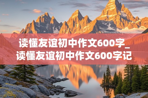 读懂友谊初中作文600字_读懂友谊初中作文600字记叙文