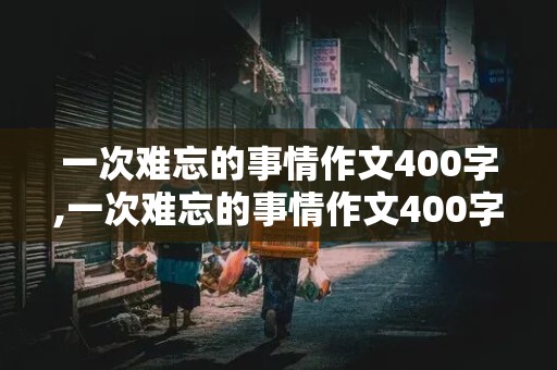 一次难忘的事情作文400字,一次难忘的事情作文400字六年级