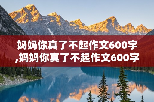 妈妈你真了不起作文600字,妈妈你真了不起作文600字初中