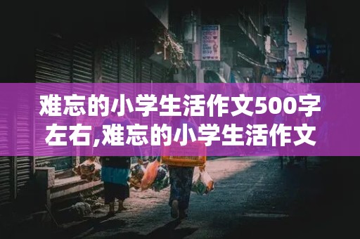 难忘的小学生活作文500字左右,难忘的小学生活作文500字左右六年级