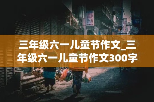 三年级六一儿童节作文_三年级六一儿童节作文300字作文怎么写