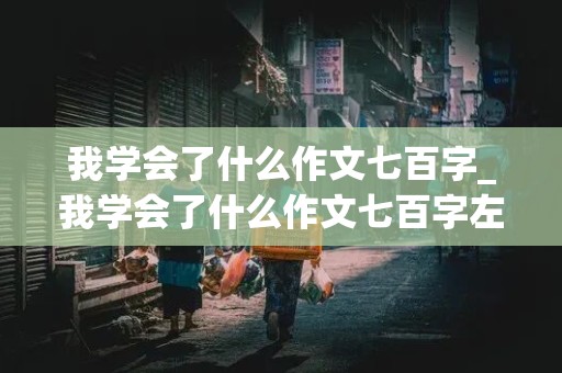 我学会了什么作文七百字_我学会了什么作文七百字左右